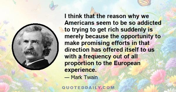 I think that the reason why we Americans seem to be so addicted to trying to get rich suddenly is merely because the opportunity to make promising efforts in that direction has offered itself to us with a frequency out