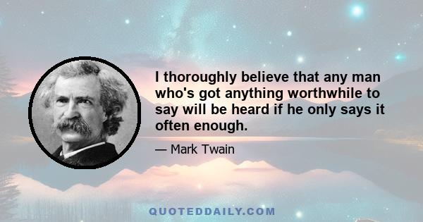 I thoroughly believe that any man who's got anything worthwhile to say will be heard if he only says it often enough.