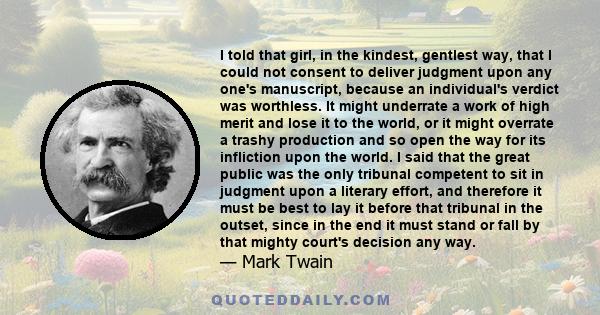 I told that girl, in the kindest, gentlest way, that I could not consent to deliver judgment upon any one's manuscript, because an individual's verdict was worthless. It might underrate a work of high merit and lose it