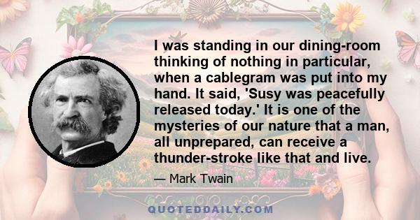 I was standing in our dining-room thinking of nothing in particular, when a cablegram was put into my hand. It said, 'Susy was peacefully released today.' It is one of the mysteries of our nature that a man, all