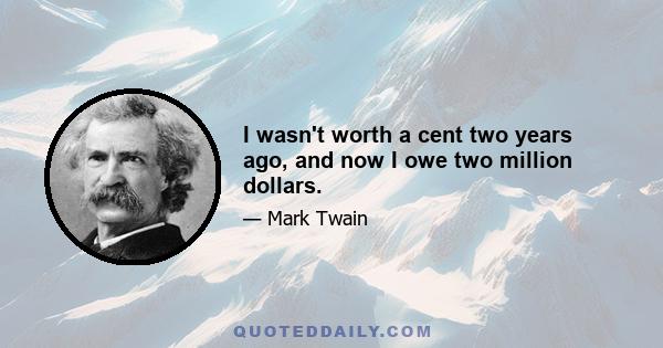 I wasn't worth a cent two years ago, and now I owe two million dollars.