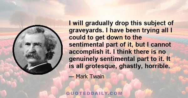 I will gradually drop this subject of graveyards. I have been trying all I could to get down to the sentimental part of it, but I cannot accomplish it. I think there is no genuinely sentimental part to it. It is all