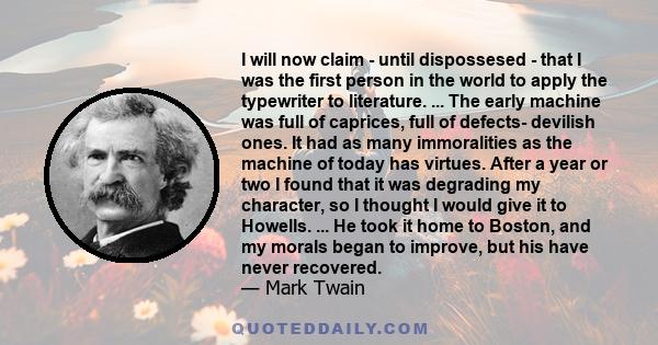 I will now claim - until dispossesed - that I was the first person in the world to apply the typewriter to literature. ... The early machine was full of caprices, full of defects- devilish ones. It had as many