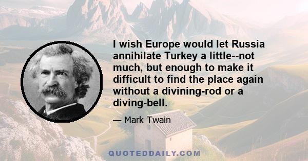 I wish Europe would let Russia annihilate Turkey a little--not much, but enough to make it difficult to find the place again without a divining-rod or a diving-bell.