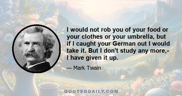 I would not rob you of your food or your clothes or your umbrella, but if I caught your German out I would take it. But I don't study any more,- I have given it up.