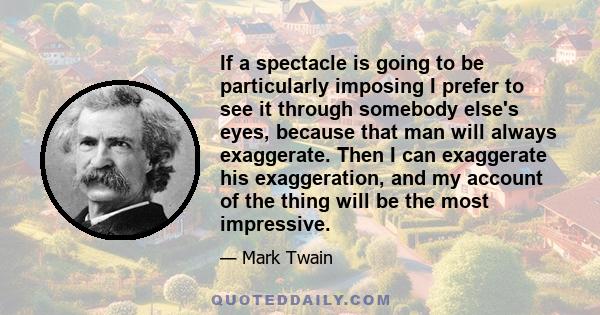 If a spectacle is going to be particularly imposing I prefer to see it through somebody else's eyes, because that man will always exaggerate. Then I can exaggerate his exaggeration, and my account of the thing will be