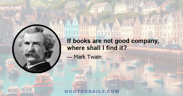 If books are not good company, where shall I find it?