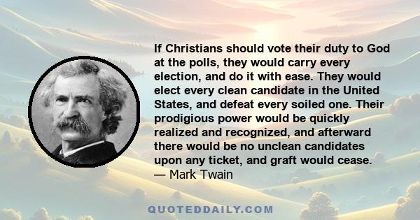 If Christians should vote their duty to God at the polls, they would carry every election, and do it with ease. They would elect every clean candidate in the United States, and defeat every soiled one. Their prodigious