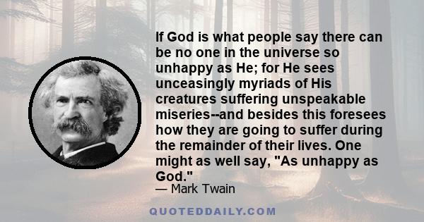 If God is what people say there can be no one in the universe so unhappy as He; for He sees unceasingly myriads of His creatures suffering unspeakable miseries--and besides this foresees how they are going to suffer