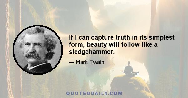 If I can capture truth in its simplest form, beauty will follow like a sledgehammer.