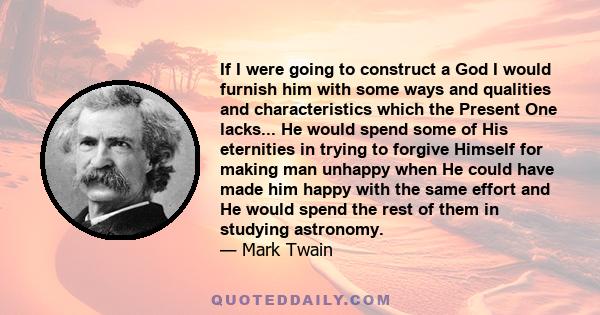 If I were going to construct a God I would furnish him with some ways and qualities and characteristics which the Present One lacks... He would spend some of His eternities in trying to forgive Himself for making man