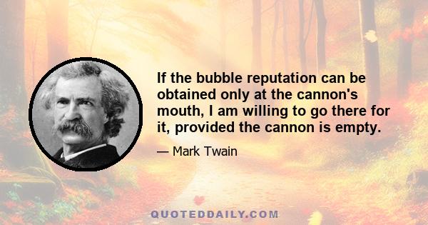 If the bubble reputation can be obtained only at the cannon's mouth, I am willing to go there for it, provided the cannon is empty. If it is loaded my immortal and inflexible purpose is to get over the fence and go