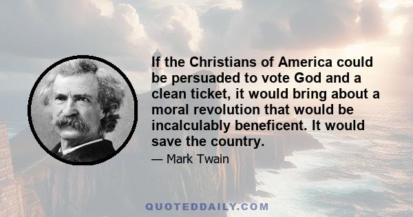 If the Christians of America could be persuaded to vote God and a clean ticket, it would bring about a moral revolution that would be incalculably beneficent. It would save the country.