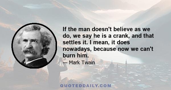 If the man doesn't believe as we do, we say he is a crank, and that settles it. I mean, it does nowadays, because now we can't burn him.