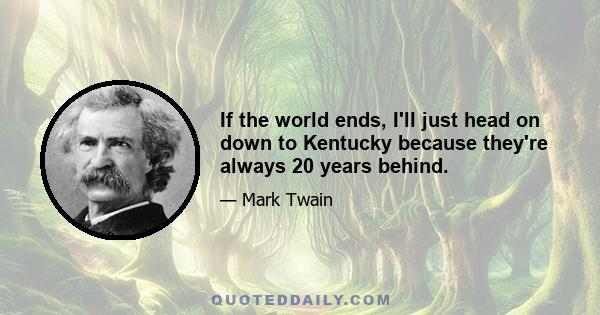 If the world ends, I'll just head on down to Kentucky because they're always 20 years behind.