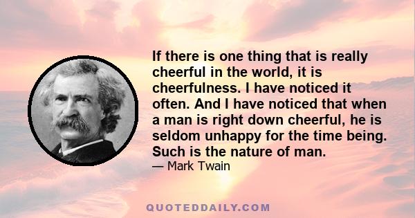 If there is one thing that is really cheerful in the world, it is cheerfulness. I have noticed it often. And I have noticed that when a man is right down cheerful, he is seldom unhappy for the time being. Such is the