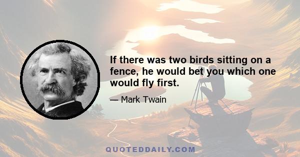 If there was two birds sitting on a fence, he would bet you which one would fly first.