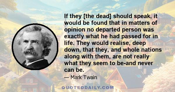 If they [the dead] should speak, it would be found that in matters of opinion no departed person was exactly what he had passed for in life. They would realise, deep down, that they, and whole nations along with them,