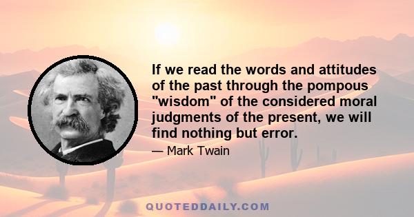 If we read the words and attitudes of the past through the pompous wisdom of the considered moral judgments of the present, we will find nothing but error.