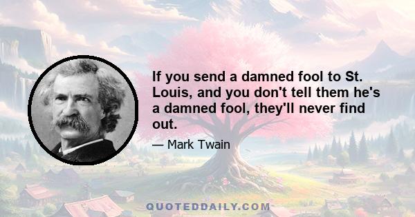 If you send a damned fool to St. Louis, and you don't tell them he's a damned fool, they'll never find out.