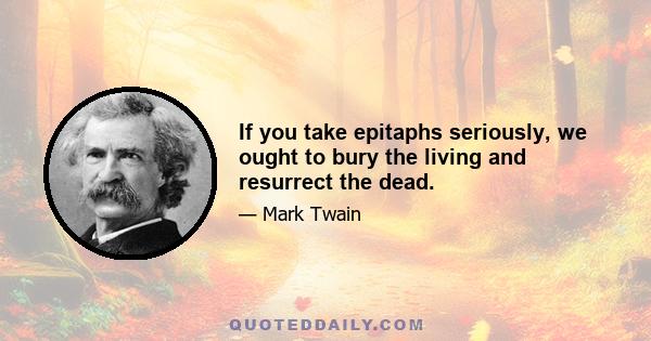 If you take epitaphs seriously, we ought to bury the living and resurrect the dead.