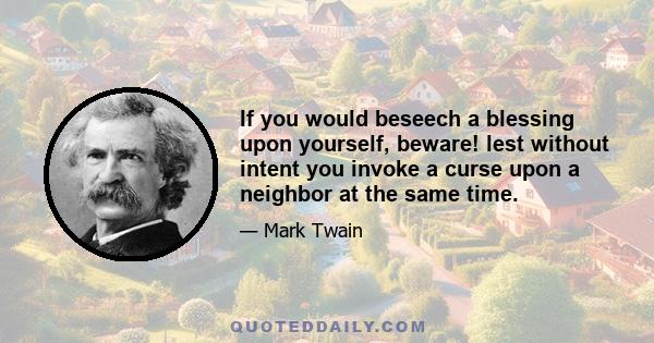 If you would beseech a blessing upon yourself, beware! lest without intent you invoke a curse upon a neighbor at the same time.