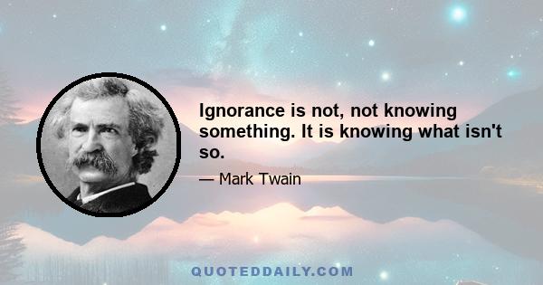 Ignorance is not, not knowing something. It is knowing what isn't so.