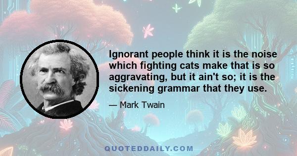 Ignorant people think it is the noise which fighting cats make that is so aggravating, but it ain't so; it is the sickening grammar that they use.