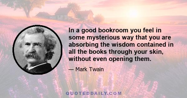 In a good bookroom you feel in some mysterious way that you are absorbing the wisdom contained in all the books through your skin, without even opening them.