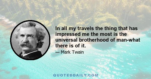 In all my travels the thing that has impressed me the most is the universal brotherhood of man-what there is of it.