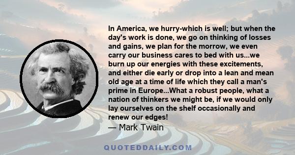 In America, we hurry-which is well; but when the day's work is done, we go on thinking of losses and gains, we plan for the morrow, we even carry our business cares to bed with us...we burn up our energies with these