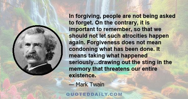 In forgiving, people are not being asked to forget. On the contrary, it is important to remember, so that we should not let such atrocities happen again. Forgiveness does not mean condoning what has been done. It means