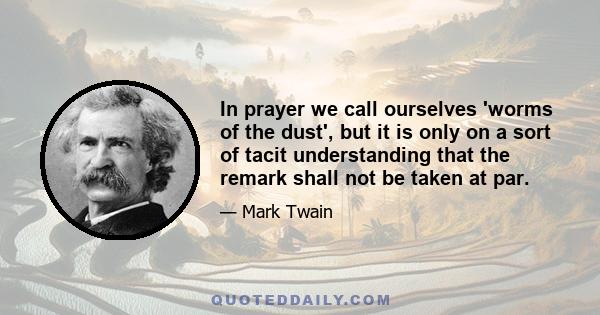 In prayer we call ourselves 'worms of the dust', but it is only on a sort of tacit understanding that the remark shall not be taken at par.