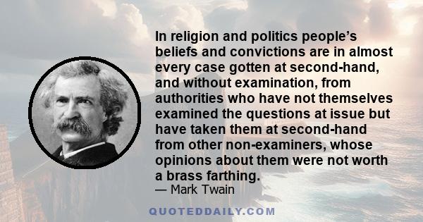 In religion and politics people’s beliefs and convictions are in almost every case gotten at second-hand, and without examination, from authorities who have not themselves examined the questions at issue but have taken