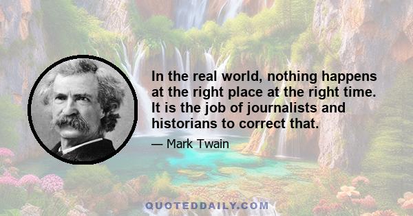 In the real world, nothing happens at the right place at the right time. It is the job of journalists and historians to correct that.