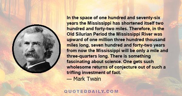 In the space of one hundred and seventy-six years the Mississippi has shortened itself two hundred and forty-two miles. Therefore, in the Old Silurian Period the Mississippi River was upward of one million three hundred 