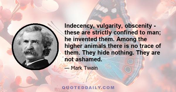 Indecency, vulgarity, obscenity - these are strictly confined to man; he invented them. Among the higher animals there is no trace of them. They hide nothing. They are not ashamed.