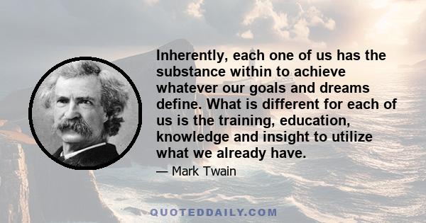 Inherently, each one of us has the substance within to achieve whatever our goals and dreams define. What is different for each of us is the training, education, knowledge and insight to utilize what we already have.