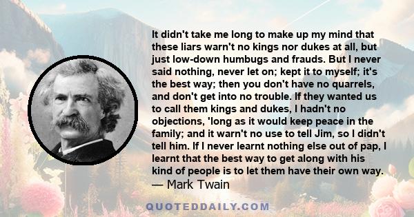 It didn't take me long to make up my mind that these liars warn't no kings nor dukes at all, but just low-down humbugs and frauds. But I never said nothing, never let on; kept it to myself; it's the best way; then you