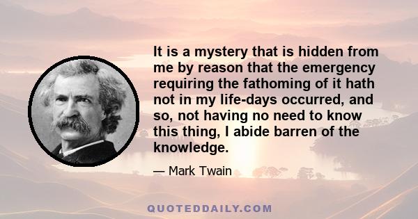 It is a mystery that is hidden from me by reason that the emergency requiring the fathoming of it hath not in my life-days occurred, and so, not having no need to know this thing, I abide barren of the knowledge.