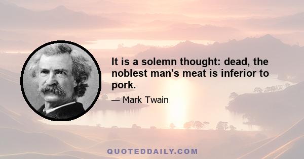 It is a solemn thought: dead, the noblest man's meat is inferior to pork.