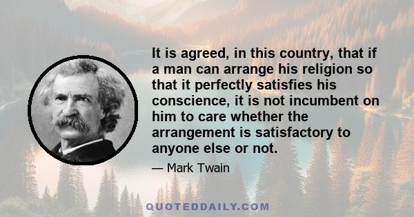 It is agreed, in this country, that if a man can arrange his religion so that it perfectly satisfies his conscience, it is not incumbent on him to care whether the arrangement is satisfactory to anyone else or not.