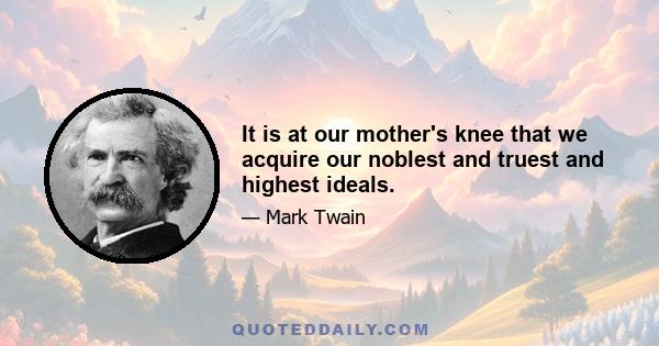 It is at our mother's knee that we acquire our noblest and truest and highest ideals.