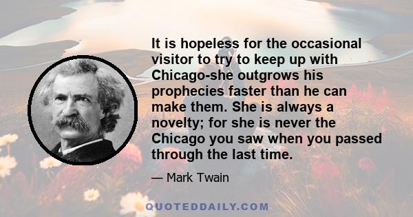 It is hopeless for the occasional visitor to try to keep up with Chicago-she outgrows his prophecies faster than he can make them. She is always a novelty; for she is never the Chicago you saw when you passed through