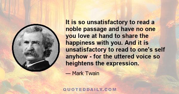 It is so unsatisfactory to read a noble passage and have no one you love at hand to share the happiness with you. And it is unsatisfactory to read to one's self anyhow - for the uttered voice so heightens the expression.