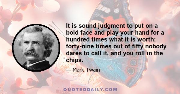 It is sound judgment to put on a bold face and play your hand for a hundred times what it is worth; forty-nine times out of fifty nobody dares to call it, and you roll in the chips.