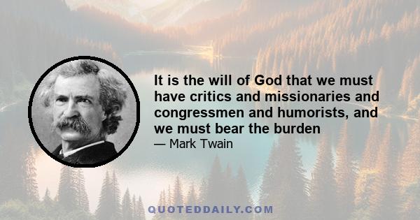 It is the will of God that we must have critics, and missionaries, and Congressmen, and humorists, and we must bear the burden. Meantime, I seem to have been drifting into criticism myself. But that is nothing. At the