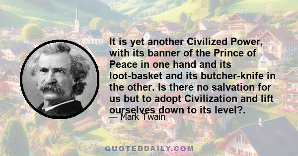 It is yet another Civilized Power, with its banner of the Prince of Peace in one hand and its loot-basket and its butcher-knife in the other. Is there no salvation for us but to adopt Civilization and lift ourselves