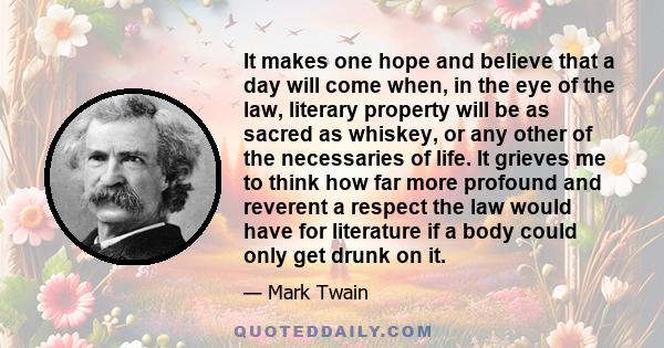 It makes one hope and believe that a day will come when, in the eye of the law, literary property will be as sacred as whiskey, or any other of the necessaries of life. It grieves me to think how far more profound and