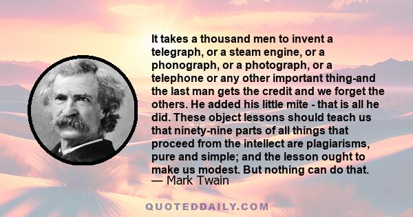 It takes a thousand men to invent a telegraph, or a steam engine, or a phonograph, or a photograph, or a telephone or any other important thing-and the last man gets the credit and we forget the others. He added his